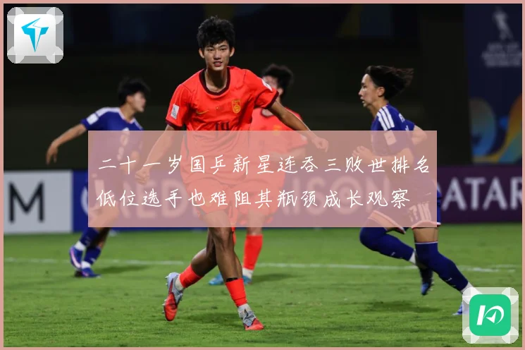 二十一岁国乒新星连吞三败世排名低位选手也难阻其瓶颈成长观察