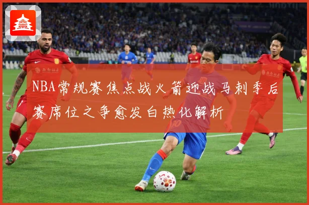 NBA常规赛焦点战火箭迎战马刺季后赛席位之争愈发白热化解析