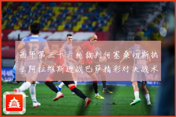 西甲第三十六轮裁判何塞桑切斯执法阿拉维斯迎战巴萨精彩对决战术观察