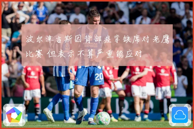 波尔津吉斯因背部痉挛缺席对老鹰比赛 但表示不算严重能应对