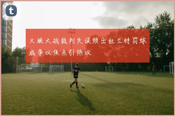 火狼大战裁判失误频出杜兰特罚球成争议焦点引热议