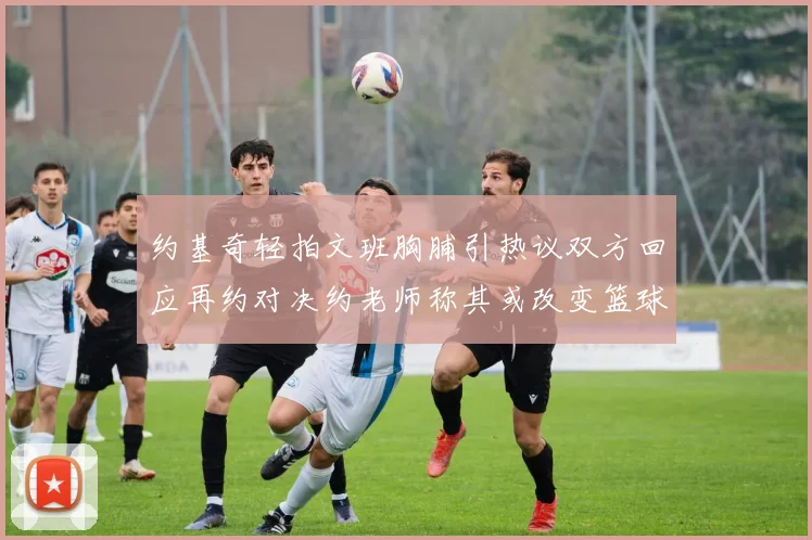 约基奇轻拍文班胸脯引热议双方回应再约对决约老师称其或改变篮球未来格局