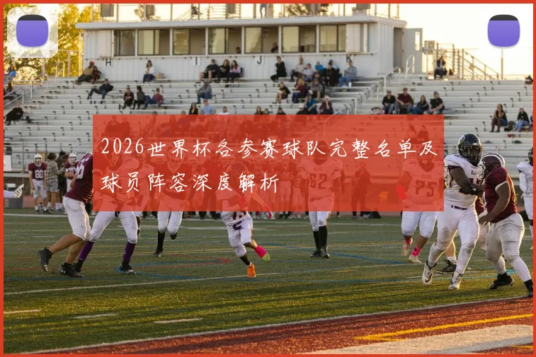 2026世界杯各参赛球队完整名单及球员阵容深度解析