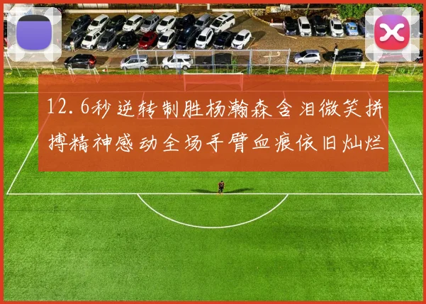 12.6秒逆转制胜杨瀚森含泪微笑拼搏精神感动全场手臂血痕依旧灿烂笑容显英雄气概