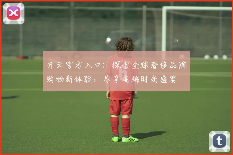开云官方入口：探索全球奢侈品牌购物新体验，尽享高端时尚盛宴