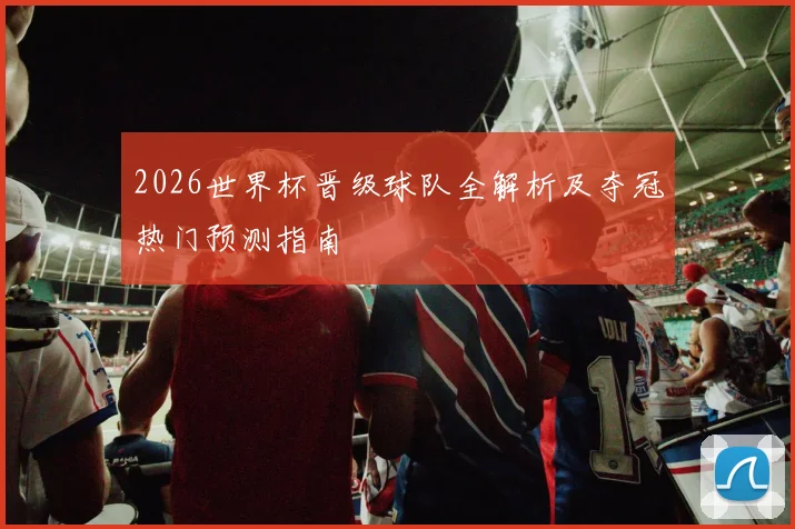 2026世界杯晋级球队全解析及夺冠热门预测指南