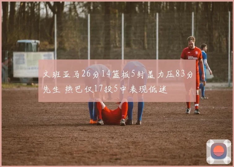 文班亚马26分14篮板5封盖力压83分先生 热巴仅17投5中表现低迷